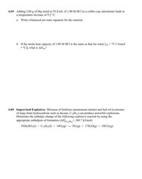 6.69 Adding 2.00 g of Mg metal to 95.0 mL of 1.00 M HCl in a coffee-cup calorimeter leads to
a temperature increase of 9.2 °C.
а.
Write a balanced net ionic equation for the reaction.
b. If the molar heat capacity of 1.00 M HCI is the same as that for water [c, = 75.3 J/(mol
• °C)], what is AHrxn?
6.89 Improvised Explosives Mixtures of fertilizer (ammonium nitrate) and fuel oil (a mixture
of long-chain hydrocarbons such as decane, C10H22) can produce powerful explosions.
Determine the enthalpy change of the following explosive reaction by using the
appropriate enthalpies of formation (AHCH,= 249.7 kJ/mol):
10 Н22
3NH,NO3(s) + C10H22(1) + 1402(g)
3N2(g) + 17H20(g) + 10CO2(g)
