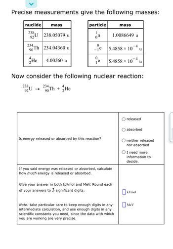 **Precise measurements give the following masses:**

| nuclide       | mass        |
|---------------|-------------|
| \(_{92}^{238}\text{U}\) | 238.05079 u  |
| \(_{90}^{234}\text{Th}\) | 234.04360 u  |
| \(_{2}^{4}\text{He}\)   | 4.00260 u    |

| particle       | mass              |
|----------------|-------------------|
| \(_0^1\text{n}\) | 1.0086649 u       |
| \(_{-1}^0\text{e}\) | \(5.4858 \times 10^{-4}\) u |
| \(_1^0\text{e}\)  | \(5.4858 \times 10^{-4}\) u |

**Now consider the following nuclear reaction:**

\[
_{92}^{238}\text{U} \rightarrow _{90}^{234}\text{Th} + _{2}^{4}\text{He}
\]

**Is energy released or absorbed by this reaction?**

- ☐ released
- ☐ absorbed
- ☐ neither released nor absorbed
- ☐ I need more information to decide.

**If you said energy was released or absorbed, calculate how much energy is released or absorbed.**

Give your answer in both kJ/mol and MeV. Round each of your answers to **3 significant digits**.

*Note:* take particular care to keep enough digits in any intermediate calculation, and use enough digits in any scientific constants you need, since the data with which you are working are very precise.

☐ kJ/mol

☐ MeV