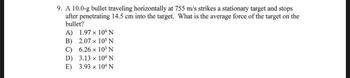 **Problem Statement:**

A 10.0-g bullet traveling horizontally at 755 m/s strikes a stationary target and stops after penetrating 14.5 cm into the target. What is the average force of the target on the bullet?

**Choices:**

A) \(1.97 \times 10^4 \, \text{N}\)  
B) \(2.07 \times 10^5 \, \text{N}\)  
C) \(6.26 \times 10^3 \, \text{N}\)  
D) \(3.13 \times 10^4 \, \text{N}\)  
E) \(3.93 \times 10^4 \, \text{N}\)