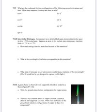 7.99 What are the condensed electron configurations of the following ground-state atoms and
ions? How many unpaired electrons are there in each?
(а) К
(b) K*
(c) S²-
(d) N
(е) Ва
(f) Ti**
(g) Al
7.140 Interstellar Hydrogen Astronomers have detected hydrogen atoms in interstellar space
in the n = 732 excited state. Suppose an atom in this excited state undergoes a transition
from n = 732 to n= 731.
a. How much energy does the atom lose because of this transition?
b. What is the wavelength of radiation corresponding to this transition?
c. What kind of telescope would astronomers need to detect radiation of this wavelength?
(Hint: It would not be one designed to capture visible light.)
7.144 A green flame is observed when copper(II) chloride is heated in a
flame (Figure P7.144).
a. Write the ground-state electron configuration for copper atoms.
b. There are two common forms of copper chloride, copper(I)
chloride and copper(II) chloride. What is the difference in the
ground-state electron configurations of copper in these two
compounds?
