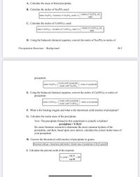 ### Precipitation Reactions – Background

This section provides instructions on how to calculate various aspects of a precipitation reaction.

#### A. Calculate the Mass of Dried Precipitate

#### B. Calculate the Moles of Na₃PO₄ Used

\[ \text{moles Na}_3\text{PO}_4 = (\text{molarity of Na}_3\text{PO}_4, \text{mole/L}) \times \left(\frac{\text{volume of Na}_3\text{PO}_4, \text{mL}}{1000}\right) \]

#### C. Calculate the Moles of Co(NO₃)₂ Used

\[ \text{moles Co(NO}_3\text{)}_2 = (\text{molarity of Co(NO}_3\text{)}_2, \text{mole/L}) \times \left(\frac{\text{volume of Co(NO}_3\text{)}_2, \text{mL}}{1000}\right) \]

#### D. Using the Balanced Chemical Equation, Convert the Moles of Na₃PO₄ to Moles of Precipitate

\[ \text{moles Na}_3\text{PO}_4 \times \left(\frac{\text{stoich. coeff. precipitate}}{\text{stoich. coeff. Na}_3\text{PO}_4}\right) = \text{moles of precipitate} \]

#### E. Using the Balanced Chemical Equation, Convert the Moles of Co(NO₃)₂ to Moles of Precipitate

\[ \text{moles Co(NO}_3\text{)}_2 \times \left(\frac{\text{stoich. coeff. precipitate}}{\text{stoich. coeff. Co(NO}_3\text{)}_2}\right) = \text{moles of precipitate} \]

#### F. What is the Limiting Reagent and What is the Theoretical Yield (Moles) of Precipitate?

#### G. Calculate the Molar Mass of the Precipitate

**Note:** The precipitate formed in this experiment is actually a hydrate!

**Precipitate \cdot X H₂O**

Perform literature research to determine the most common hydrate of the precipitate. Based on your answer, calculate the correct molar mass