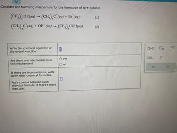 Consider the following mechanism for the formation of tert-butanol:
3
(CH3) CBr(aq) → (CH₂)₂C²(aq) + Br(aq)
3
(CH₂)₂C² (aq) + OH¯(aq) → (CH3) COH(aq)
3
Write the chemical equation of
the overall reaction:
Are there any intermediates in
this mechanism?
If there are intermediates, write
down their chemical formulas.
Put a comma between each
chemical formula, if there's more
than one.
0
0
yes
no
(1)
(2)
0-0 00
0,0....
X
'a
S