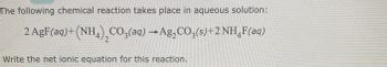 The following chemical reaction takes place in aqueous solution:
2 AgF(aq)+ (NH4) CO3(aq) → Ag₂CO3(s)+2 NHÂF(aq)
2
Write the net ionic equation for this reaction.