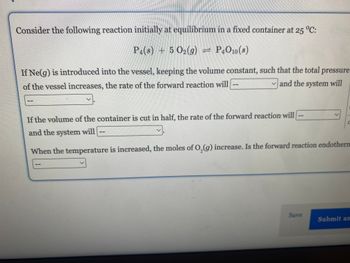 Consider the following reaction initially at equilibrium in a fixed container at 25 °C:
P4(s) + 5 O₂(g) = P4O10(s)
If Ne(g) is introduced into the vessel, keeping the volume constant, such that the total pressure
of the vessel increases, the rate of the forward reaction will
and the system will
If the volume of the container is cut in half, the rate of the forward reaction will
and the system will
-
--
--
11
V
When the temperature is increased, the moles of O₂(g) increase. Is the forward reaction endotherm
Save
1.
Submit an