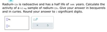 **Radium-226 Half-Life and Activity Calculation**

Radium-226 is radioactive and has a half-life of 1600 years. Calculate the activity of a 8.2 mg sample of radium-226. Give your answer in becquerels and in curies. Round your answer to 2 significant digits.

**Activity Calculation:**

To solve this, you can use the formula for radioactive decay:

\[ A = \frac{N \cdot \ln(2)}{t_{1/2}} \]

Where:
- \( A \) is the activity,
- \( N \) is the number of atoms,
- \( t_{1/2} \) is the half-life.

First, calculate the number of atoms \( N \) using the sample mass and molar mass of radium-226. Then, convert this into activity in becquerels and curies.

**Unit Options:**
- Bq: Becquerels
- Ci: Curies

Make sure to select the correct units for your final answer.

Note: The diagram includes icons for selecting units and an option for rounding the answer.