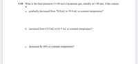 5.49 What is the final pressure of 1.00 mol of ammonia gas, initially at 1.00 atm, if the volume
is
a. gradually decreased from 78.0 mL to 39.0 mL at constant temperature?
b. increased from 43.5 mL to 65.5 mL at constant temperature?
c. decreased by 40% at constant temperature?
