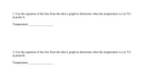1. Use the equation of the line from the above graph to determine what the temperature is ( in °C)
at point A.
Temperature
2. Use the equation of the line from the above graph to determine what the temperature is ( in °C)
at point B.
Temperature
