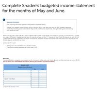 Complete Shadee's budgeted income statement
for the months of May and June.
Required information
[The following information applies to the questions displayed below.]
Shadee Corp. expects to sell 550 sun visors in May and 310 in June. Each visor sells for $32. Shadee's beginning
and ending finished goods inventories for May are 85 and 50 units, respectively. Ending finished goods inventory for
June will be 65 units.
Each visor requires a total of $5.00 in direct materials that includes an adjustable closure that the company purchases from a supplier
at a cost of $1.50 each. Shadee wants to have 28 closures on hand on May 1, 17 closures on May 31, and 26 closures on June 30 and
variable manufacturing overhead is $2.75 per unit produced. Suppose that each visor takes 0.80 direct labor hours to produce and
Shadee pays its workers $12 per hour.
Additional information:
• Selling costs are expected to be 9 percent of sales.
• Fixed administrative expenses per month total $1,100.
Required:
Complete Shadee's budgeted income statement for the months of May and June. (Note: Assume that fixed overhead per unit is $5.00.)
(Do not round your intermediate calculations. Round your answers to 2 decimal places.)
SHADEE CORP.
Budgeted Income Statement
May
June
Budgeted Gross Margin
Budgeted Net Operating Income
