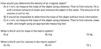 How would you determine the density of an irregular object?
A) d = m/v, so measure the mass of the object using a balance. Then to find volume, filla
with a known amount of water and immerse the object in the water. The amount of dis
volume in cm3 or mL.
B) It would be impossible to determine the mass of the object without more information.
C) d = m/v, so measure the mass of the object using a balance. Then to find volume, meas
width, and length using an appropriate measuring tool.
What is the SI unit for mass in the metric system?
A) g
B) mg
C) kg
What is the SI unit for volume in the metric system?
B) m3
A) mL
C) L
