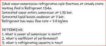 Ideal vapor-compression refrigeration cycle functions at steady state.
Working fluid is Refrigerant 134a.
Saturated vapor enters compressor at 1.70 bar.
Saturated liquid leaves condenser at 7 bar.
Refrigerant has mass flow rate = 7.9 kg/min
DETERMINE:
1. What is power of compressor in Watt?
2. What is coefficient of performance?
3. What is refrigerating capacity in tons?