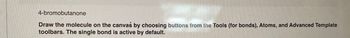 4-bromobutanone
Draw the molecule on the canvas by choosing buttons from the Tools (for bonds), Atoms, and Advanced Template
toolbars. The single bond is active by default.