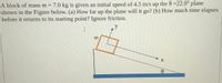 A block of mass m = 7.0 kg is given an initial speed of 4.5 m/s up the 0 =22.0° plane
shown in the Figure below. (a) How far up the plane will it go? (b) How much time elapses
before it returns to its starting point? Ignore friction.
%3D
y
m
