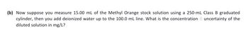 (b) Now suppose you measure 15.00 mL of the Methyl Orange stock solution using a 250-mL Class B graduated
cylinder, then you add deionized water up to the 100.0 mL line. What is the concentration uncertainty of the
diluted solution in mg/L?