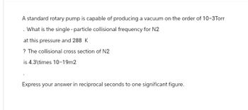 A standard rotary pump is capable of producing a vacuum on the order of 10-3Torr
. What is the single - particle collisional frequency for N2
at this pressure and 288 K
? The collisional cross section of N2
is 4.3\times 10-19m2
Express your answer in reciprocal seconds to one significant figure.