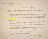 To submit Let R[x] be the set of all expressions
a = do +ajx+azx +..=
i=0
where a¡ E R for all nonnegative integers i. Informally, an element of R[x] is like a
polynomial except that it can have infinitely many terms.
(a) Carefully write down definitions of addition and multiplication operations for R[r],
analogous to the definitions for R[x] in the notes. Given a,b E R[x], your defi-
nitions should indicate what each coefficient of the sum a+b and product ab is.
(b) Let f = ao+ajx+…+a„x" be a polynomial. I can treat f as an element of R[x]
by defining an+1,ɑn+2;+…· all to equal 0. This shows that R[x] CR[r].
If you had already proved that R[x] was a ring, how could you use this fact to
help you prove RÊ] is a ring?
(c) Let a E R[x]] with ao # 0. Prove that a has a multiplicative inverse in R[[x]]: You
may assume that the multiplicative identity element in R[r] is
1RL] =1+0x+Ox +0x* + • · · ,
and that multiplication in R[x] is commutative.
[Hint. If ab = 1RL], equate coefficients and solve for bo,b1,b2,-. in turn.]
