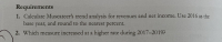 Requirements
1. Calculate Muscateer's trend analysis for revenues and net income. Use 2016 as the
base year, and round to the nearest percent.
2. Which measure increased at a higher rate during 2017-2019?
