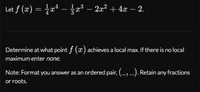 Let f (x) = 1z1 -중23-22 + 4z -2.
Determine at what point f (x) achieves a local max. If there is no local
maximum enter none.
Note: Format you answer as an ordered pair, (_, _). Retain any fractions
or roots.
