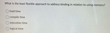 What is the least flexible approach to address binding in relation to using memory?
load time
compile time
execution time
logical time