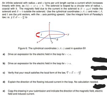 An infinite solenoid with radius a and n turns per unit length carries a current which increases
linearly with time, as I(t) = at a > 0. The solenoid is looped by a circular wire of radius r,
coaxial with it. The magnetic field due to the current in the solenoid is B = on I inside the
solenoid and B = 0 outside the solenoid. Use the cylindrical coordinates (r, 0, z) and note , ê,
and are the unit vectors, with the z axis pointing upward. Use the integral form of Faraday's
law, i.e. f E.didto
I
Z
A
∙y
Figure 6: The cylindrical coordinates (r, 0, z) used in question B1
a) Drive an expression for the electric field in the loop for r < a.
b) Drive an expression for the electric field in the loop for r > a.
c) Verify that your result satisfies the local form of the law, × E = - 0B
Ət
d) Explain the direction of the flowing induced current in the loop. No calculation needed.
e) Copy the drawing in your submission and indicate the direction of the magnetic field, electric
field and induced current.