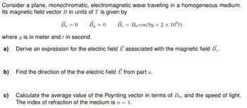 Consider a plane, monochromatic, electromagnetic wave traveling in a homogeneous medium.
Its magnetic field vector B in units of T is given by
B = 0
B₁ = 0 B₂= Bo cos(9y+ 2 × 10ºt)
where y is in meter and t in second.
a)
Derive an expression for the electric field E associated with the magnetic field B₂.
b)
Find the direction of the the electric field E from part a.
c)
Calculate the average value of the Poynting vector in terms of Bo, and the speed of light.
The index of refraction of the medium is n = 1.