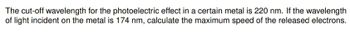 The cut-off wavelength for the photoelectric effect in a certain metal is 220 nm. If the wavelength
of light incident on the metal is 174 nm, calculate the maximum speed of the released electrons.