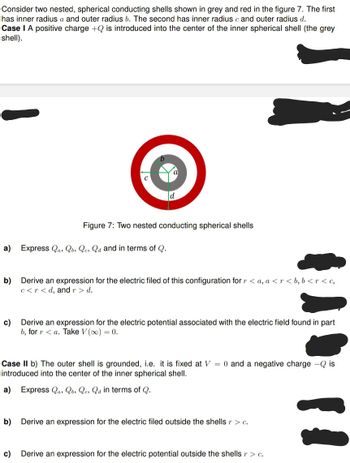Consider two nested, spherical conducting shells shown in grey and red in the figure 7. The first
has inner radius a and outer radius b. The second has inner radius c and outer radius d.
Case I A positive charge +Q is introduced into the center of the inner spherical shell (the grey
shell).
Figure 7: Two nested conducting spherical shells
a) Express Qas Qb, Qes Qd and in terms of Q.
b) Derive an expression for the electric filed of this configuration for r <a, a <r<b, b<r<c,
c<r<d, and r > d.
c)
Derive an expression for the electric potential associated with the electric field found in part
b, for ra. Take V (∞) = 0.
Case II b) The outer shell is grounded, i.e. it is fixed at V = 0 and a negative charge - Qis
introduced into the center of the inner spherical shell.
a) Express Qas Qb, Qe, Qa in terms of Q.
b) Derive an expression for the electric filed outside the shells r > c.
c) Derive an expression for the electric potential outside the shells r > c.