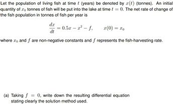 Let the population of living fish at time t (years) be denoted by x(t) (tonnes). An initial
quantity of x0 tonnes of fish will be put into the lake at time t = 0. The net rate of change of
the fish population in tonnes of fish per year is
dx
-
= 0.5x = x² - f,
x(0) =
= x0
dt
where xo) and f are non-negative constants and f represents the fish-harvesting rate.
(a) Taking f
=
0, write down the resulting differential equation
stating clearly the solution method used.