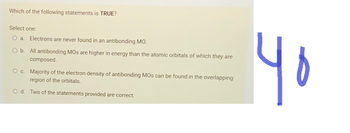 Which of the following statements is TRUE?
Select one:
O a. Electrons are never found in an antibonding MO.
O b. All antibonding MOs are higher in energy than the atomic orbitals of which they are
composed.
O c. Majority of the electron density of antibonding MOs can be found in the overlapping
region of the orbitals.
O d. Two of the statements provided are correct.
40