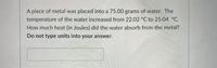 A piece of metal was placed into a 75.00 grams of water. The
temperature of the water increased from 22.02 °C to 25.04 °C.
How much heat (in Joules) did the water absorb from the metal?
Do not type units into your answer.
