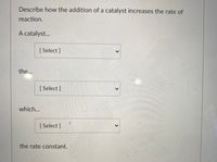 **Understanding How a Catalyst Increases the Rate of Reaction**

This interactive module will guide you through the process of how a catalyst affects chemical reactions. You'll find dropdown menus to aid your learning at each step.

**Describe how the addition of a catalyst increases the rate of reaction.**

- A catalyst...
  - [Select: Choose an appropriate description here]

- the...
  - [Select: Consider how the catalyst affects the process]

- which...
  - [Select: Think about the impact on the reaction's progression]

the rate constant. 

Use these selections to explore the role of catalysts in increasing reaction rates by lowering activation energy, enhancing the efficiency of collisions, and increasing the rate constant.