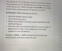 The half-life of 14C is 5730 years, and the current decay rate in
living organisms is 14.3 disintegrations per minute per gram of
carbon (d.p.m./g C). What is the age (in years BP) of an artifact
found to have a decay rate of 4.75 d.p.m/g C in 2013?
IMPORTANT: When entering your answer:
• Enter the number only (no units)
• Do not leave any spaces
• Report your number to the tens column (regardless of the
significant figures)
Correctly round your answer to the tens column (margin of
allowed error is only ± 10, so always use un-rounded
numbers in your calculations)
Examples: 12340 or 5670 (include the zero in the units
column, Canvas will add a comma for you)
