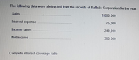 The following data were abstracted from the records of Ballistic Corporation for the year:
Sales
1,080,000
Interest expense
75,000
Income taxes
240,000
Net income
360,000
Compute interest coverage ratio.
