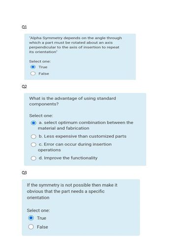Q1
02
Q3
"Alpha Symmetry depends on the angle through
which a part must be rotated about an axis
perpendicular to the axis of insertion to repeat
its orientation"
Select one:
True
False
What is the advantage of using standard
components?
Select one:
a. select optimum combination between the
material and fabrication
b. Less expensive than customized parts
c. Error can occur during insertion
operations
d. Improve the functionality
If the symmetry is not possible then make it
obvious that the part needs a specific
orientation
Select one:
True
False