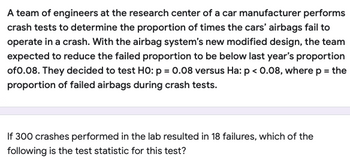 A team of engineers at the research center of a car manufacturer performs
crash tests to determine the proportion of times the cars' airbags fail to
operate in a crash. With the airbag system's new modified design, the team
expected to reduce the failed proportion to be below last year's proportion
of 0.08. They decided to test HO: p = 0.08 versus Ha: p < 0.08, where p = the
proportion of failed airbags during crash tests.
If 300 crashes performed in the lab resulted in 18 failures, which of the
following is the test statistic for this test?