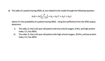 d) The odds of a patient having ARDS, , are related to the model through the following equation:
(1Pp)
In Ω = ln
ii)
=
= bo + b₁PI + b₂0 + b3 A
where P is the probability of a patient having ARDS. Using the coefficients from the SPSS output,
determine
i)
The odds, n, that a 65-year-old patient with low arterial oxygen, 6 kPa, and high protein
index, 5.5, has ARDS.
The odds, 22, that a 65-year-old patient with high arterial oxygen, 20 kPa, and low protein
index, 0.2, has ARDS.