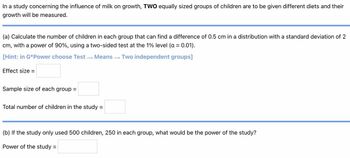 In a study concerning the influence of milk on growth, TWO equally sized groups of children are to be given different diets and their
growth will be measured.
(a) Calculate the number of children in each group that can find a difference of 0.5 cm in a distribution with a standard deviation of 2
cm, with a power of 90%, using a two-sided test at the 1% level (a = 0.01).
[Hint: in G*Power choose Test →→ Means
Two independent groups]
Effect size =
Sample size of each group =
Total number of children in the study:
=
(b) If the study only used 500 children, 250 in each group, what would be the power of the study?
Power of the study =