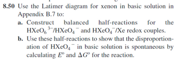 8.50 Use the Latimer diagram for xenon in basic solution in
Appendix B.7 to:
a. Construct
balanced
half-reactions for the
HXe063/HXe04¯¯ and HXеO4/Xe redox couples.
b. Use these half-reactions to show that the disproportion-
ation of HXeO4 in basic solution is spontaneous by
calculating E° and AG° for the reaction.