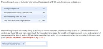 The machining division of Cullumber International has a capacity of 2,480 units. Its sales and cost data are:
Selling price per unit
Variable manufacturing costs per unit
$
85
30
Variable selling costs per unit
7
Total fixed manufacturing overhead
213,700
The machining division is currently selling 2,280 units to outside customers, and the assembly division of Cullumber International
wants to purchase 400 units from machining. If the transaction takes place, the variable selling costs per unit on the units transferred
to assembly will be $0/unit, and not $7/unit. What should be the transfer price in order not to affect the machining division's current
profit? (Round answer to 2 decimal places e.g. 5.25.)
Minimum transfer price