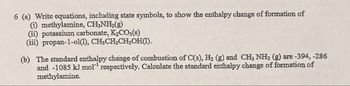 6 (a) Write equations, including state symbols, to show the enthalpy change of formation of
(i) methylamine, CH3NH2(g)
(ii) potassium carbonate, K2CO3(s)
(iii) propan-1-ol(1), CH3CH2CH2OH(1).
(b) The standard enthalpy change of combustion of C(s), H₂ (g) and CH3 NH2 (g) are -394, -286
and -1085 kJ mol respectively. Calculate the standard enthalpy change of formation of
methylamine.