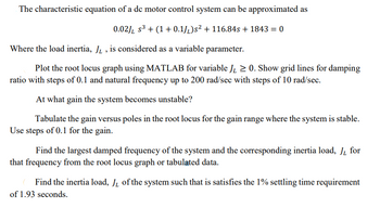 The characteristic equation of a de motor control system can be approximated as
0.02] s³ + (1+0.1J)s² + 116.84s + 1843 = 0
Where the load inertia, JL, is considered as a variable parameter.
Plot the root locus graph using MATLAB for variable JL ≥0. Show grid lines for damping
ratio with steps of 0.1 and natural frequency up to 200 rad/sec with steps of 10 rad/sec.
At what gain the system becomes unstable?
Tabulate the gain versus poles in the root locus for the gain range where the system is stable.
Use steps of 0.1 for the gain.
Find the largest damped frequency of the system and the corresponding inertia load, JL for
that frequency from the root locus graph or tabulated data.
Find the inertia load, JL of the system such that is satisfies the 1% settling time requirement
of 1.93 seconds.