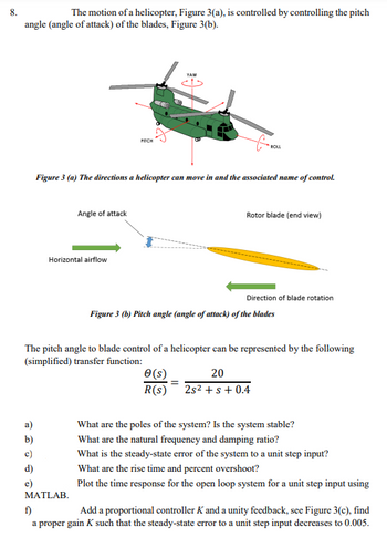 8.
The motion of a helicopter, Figure 3(a), is controlled by controlling the pitch
angle (angle of attack) of the blades, Figure 3(b).
PITCH
YAW
ROLL
Figure 3 (a) The directions a helicopter can move in and the associated name of control.
Angle of attack
Horizontal airflow
Rotor blade (end view)
Direction of blade rotation
Figure 3 (b) Pitch angle (angle of attack) of the blades
The pitch angle to blade control of a helicopter can be represented by the following
(simplified) transfer function:
e(s)
R(s)
20
2s² + s + 0.4
What are the poles of the system? Is the system stable?
b)
What are the natural frequency and damping ratio?
c)
d)
What is the steady-state error of the system to a unit step input?
What are the rise time and percent overshoot?
e)
MATLAB.
f)
Plot the time response for the open loop system for a unit step input using
Add a proportional controller K and a unity feedback, see Figure 3(c), find
a proper gain K such that the steady-state error to a unit step input decreases to 0.005.