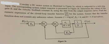 Consider a DC motor system as illustrated in Figure 2a, which is subjected to a unit-step
input. The corresponding system output response is presented in Figure 2b. Determine the values of the
gain K, and the velocity feedback constant K, using the data from the output response curve. Find the
numeric expression of the closed-loop transfer function
C(s) for the system. Ensure that the transfer
function does not contain any unknown values. Assume J = 4 kg-m², K₁ = 6, and B=3 N-m/rad/sec.
R(s)
R(s)
Κα
K₁
1
C(s)
JS + B
S
Figure 2a
Kh