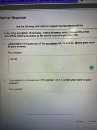 A People in Bio 30 Q4 2021 AM
Written Response
Use the following information to answer the next two questions
A very large population of randomly- mating laboratory mice contains 35% white
mice. White coloring is caused by the double recessive genotype, "aa".
Calculate/list the frequencies of the genotypes AA, Aa and aa. (Show your work
in your answer.)
7.
Your answer:
aa=35
Calculate/list the frequencies of the alleles A and a. (Show your work in your
8.
answer.)
Your answer:
Prev
Next >
