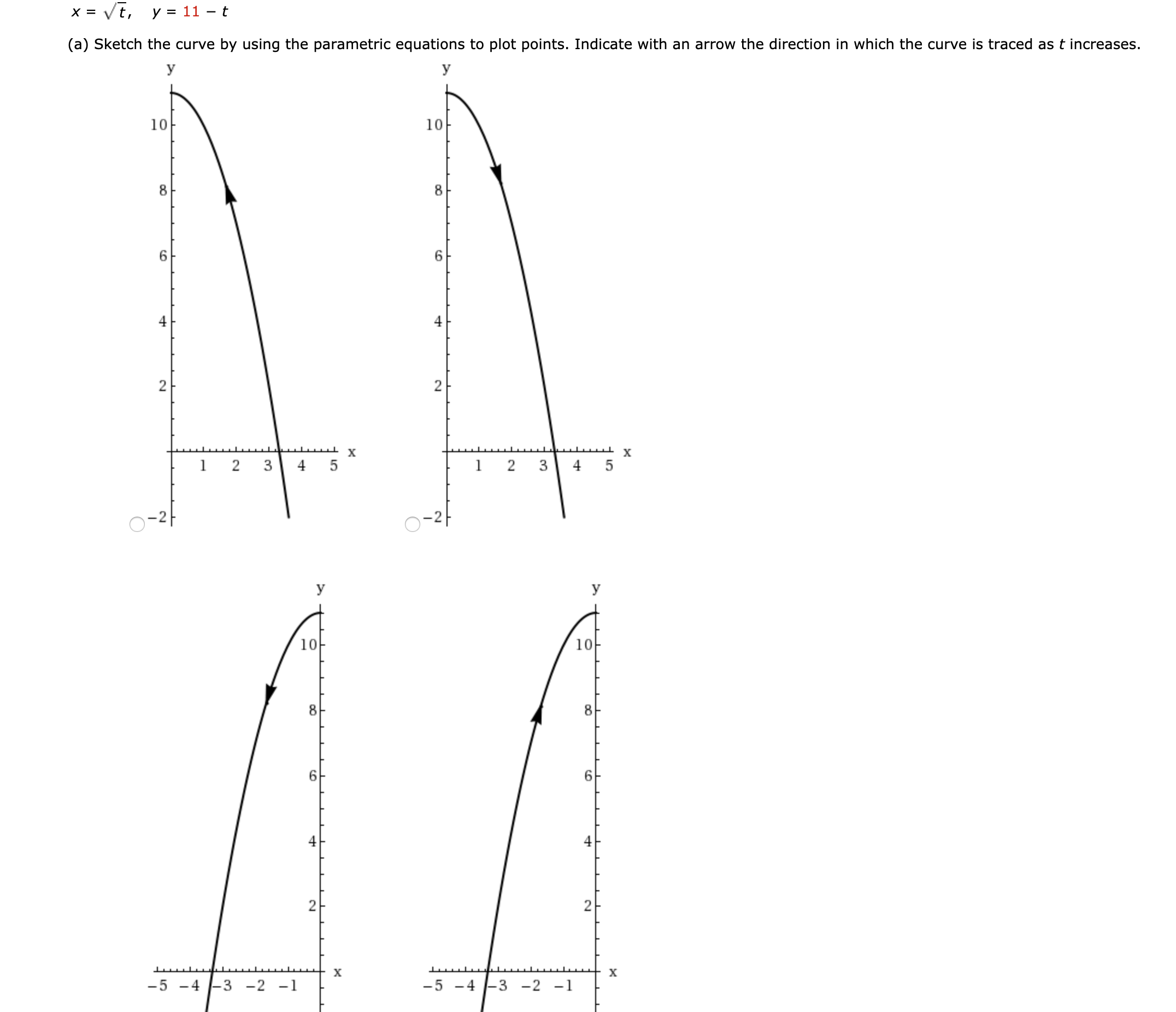 x = Vt,
y = 11 – t
(a) Sketch the curve by using the parametric equations to plot points. Indicate with an arrow the direction in which the curve is traced as t increases.
У
У
10
10
8
8.
6.
х
1 2 3
5
3
4
5
-2
10
10
8
х
х
-5 -4 -3 -2 -1
-5 -4 -3 -2 -1
2.
2.
2.
2.

