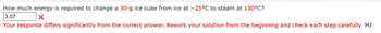 How much energy is required to change a 30-g ice cube from ice at -25°C to steam at 130°C?
3.07
X
Your response differs significantly from the correct answer. Rework your solution from the beginning and check each step carefully. MJ