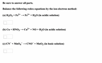 Be sure to answer all parts.
Balance the following redox equations by the ion-electron method:
(a) H₂O₂ + Fe²+ →→ Fe³+ + H₂O (in acidic solution)
(b) Cu + HNO3 -
→ Cu²+ + NO + H₂O (in acidic solution)
(c) CN + MnO4™ →CNO + MnO₂ (in basic solution)