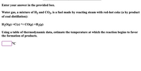 Enter your answer in the provided box.
Water gas, a mixture of H2 and CO2, is a fuel made by reacting steam with red-hot coke (a by product
of coal distillation):
H20(g) +C(s) S CO(g) +H2(g)
Using a table of thermodynamic data, estimate the temperature at which the reaction begins to favor
the formation of products.
°C
