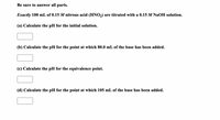 Be sure to answer all parts.
Exactly 100 mL of 0.15 M nitrous acid (HNO,) are titrated with a 0.15 M NaOH solution.
(a) Calculate the pH for the initial solution.
(b) Calculate the pH for the point at which 80.0 mL of the base has been added.
(c) Calculate the pH for the equivalence point.
(d) Calculate the pH for the point at which 105 mL of the base has been added.
