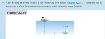 44. A boy floating on a pond watches a fish swim away from him as in Figure P22.44. If the fish is 2.25 m
beneath the surface, for what maximum distance d will he be able to see the fish?
Figure P22.44
2.25 m