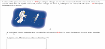 An astronaut in her space suit has a total mass of \( m_1 = 89.0 \, \text{kg} \), including suit and oxygen tank. Her tether line loses its attachment to her spacecraft while she's on a spacewalk. Initially at rest with respect to her spacecraft, she throws her oxygen tank of mass \( m_2 = 12.0 \, \text{kg} \) away from her spacecraft with a speed \( v = 7.50 \, \text{m/s} \) to propel herself back toward it (see figure).

---

**Image Description:**

The image shows an astronaut floating in space, indicated by a space suit. The astronaut is situated on the left, and an oxygen tank is shown on the right of the image. Arrows are used to illustrate motion: one pointing left from the astronaut and one pointing right from the oxygen tank.

- **Astronaut:** Labeled with \( m_1 \).
- **Oxygen Tank:** Labeled with \( m_2 \) and a red arrow pointing to the right illustrating velocity \( v \).

---

**Questions:**

(a) Determine the maximum distance she can be from the craft and still return within \( 2.40 \, \text{min} \) (the amount of time the air in her helmet remains breathable).

\[ \text{Distance:} \, \underline{\hspace{2cm}} \, \text{m} \]

(b) Explain in terms of Newton's laws of motion why this strategy works.

\[ \text{Explanation:} \, \underline{\hspace{25cm}} \]

---

In this scenario, principles of physics, particularly Newton's Third Law, are applied to solve the problem of an astronaut propelling herself back to her spacecraft after losing tether connection.